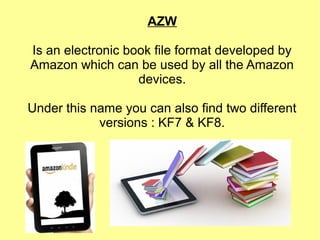AZW
Is an electronic book file format developed by
Amazon which can be used by all the Amazon
devices.
Under this name you can also find two different
versions : KF7 & KF8.
 