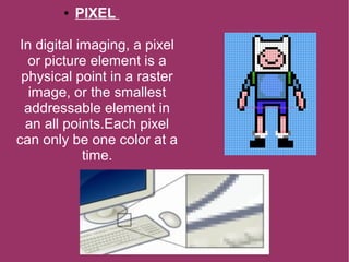 ● PIXEL
In digital imaging, a pixel
or picture element is a
physical point in a raster
image, or the smallest
addressable element in
an all points.Each pixel
can only be one color at a
time.
 
