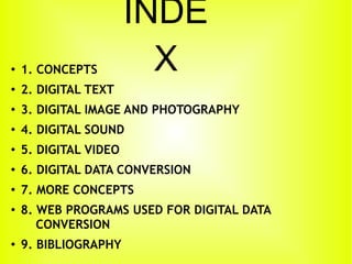 INDE
X●
1. CONCEPTS
●
2. DIGITAL TEXT
●
3. DIGITAL IMAGE AND PHOTOGRAPHY
●
4. DIGITAL SOUND
●
5. DIGITAL VIDEO
●
6. DIGITAL DATA CONVERSION
●
7. MORE CONCEPTS
●
8. WEB PROGRAMS USED FOR DIGITAL DATA
CONVERSION
●
9. BIBLIOGRAPHY
 
