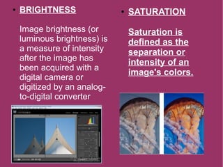 ● BRIGHTNESS
Image brightness (or
luminous brightness) is
a measure of intensity
after the image has
been acquired with a
digital camera or
digitized by an analog-
to-digital converter
● SATURATION
Saturation is
defined as the
separation or
intensity of an
image's colors.
 