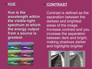 ●
HUEHUE
Hue is theHue is the
wavelength withinwavelength within
the visible-lightthe visible-light
spectrum at whichspectrum at which
the energy outputthe energy output
from a source isfrom a source is
greatestgreatest
● CONTRAST
Contrast is defined as the
separation between the
darkest and brightest
areas of the image.
Increase contrast and you
increase the separation
between dark and bright,
making shadows darker
and highlights brighter
 