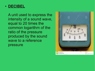 ● DECIBEL
A unit used to express the
intensity of a sound wave,
equal to 20 times the
common logarithm of the
ratio of the pressure
produced by the sound
wave to a reference
pressure
 