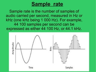 Sample rate
Sample rate is the number of samples of
audio carried per second, measured in Hz or
kHz (one kHz being 1 000 Hz). For example,
44 100 samples per second can be
expressed as either 44 100 Hz, or 44.1 kHz.
 