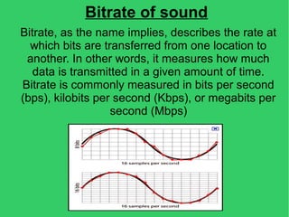 Bitrate of sound
Bitrate, as the name implies, describes the rate at
which bits are transferred from one location to
another. In other words, it measures how much
data is transmitted in a given amount of time.
Bitrate is commonly measured in bits per second
(bps), kilobits per second (Kbps), or megabits per
second (Mbps)
 