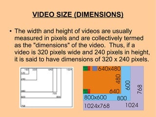 VIDEO SIZE (DIMENSIONS)
● The width and height of videos are usually
measured in pixels and are collectively termed
as the "dimensions" of the video. Thus, if a
video is 320 pixels wide and 240 pixels in height,
it is said to have dimensions of 320 x 240 pixels.
 