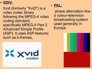 ● XDIV:
Xvid (formerly "XviD") is a
video codec library
following the MPEG-4 video
coding standard,
specifically MPEG-4 Part 2
Advanced Simple Profile
(ASP). It uses ASP features
such as b-frames,
● PAL:
phase alternation line:
a colour-television
broadcasting system
used generally in
Europe
 