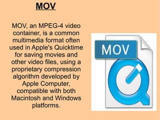MOV
MOV, an MPEG-4 video
container, is a common
multimedia format often
used in Apple's Quicktime
for saving movies and
other video files, using a
proprietary compression
algorithm developed by
Apple Computer,
compatible with both
Macintosh and Windows
platforms.
 