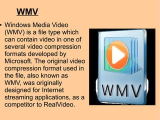 WMV
● Windows Media Video
(WMV) is a file type which
can contain video in one of
several video compression
formats developed by
Microsoft. The original video
compression format used in
the file, also known as
WMV, was originally
designed for Internet
streaming applications, as a
competitor to RealVideo.
 