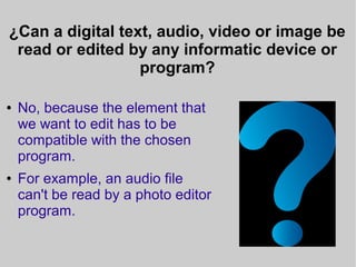 ¿Can a digital text, audio, video or image be
read or edited by any informatic device or
program?
● No, because the element that
we want to edit has to be
compatible with the chosen
program.
● For example, an audio file
can't be read by a photo editor
program.
 