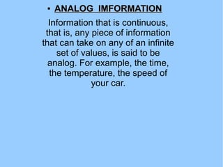 ●
ANALOG IMFORMATIONANALOG IMFORMATION
Information that is continuous,
that is, any piece of information
that can take on any of an infinite
set of values, is said to be
analog. For example, the time,
the temperature, the speed of
your car.
 