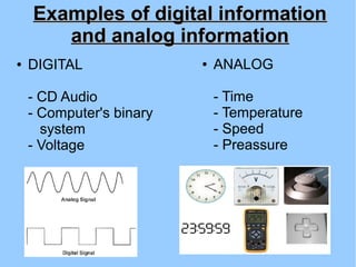 Examples of digital informationExamples of digital information
and analog informationand analog information
● DIGITAL
- CD Audio
- Computer's binary
system
- Voltage
● ANALOG
- Time
- Temperature
- Speed
- Preassure
 