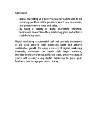 Conclusion
 Digital marketing is a powerful tool for businesses of all
sizes to grow their online presence, reach new customers,
and generate more leads and sales.
 By using a variety of digital marketing channels,
businesses can achieve their marketing goals and achieve
sustainable growth.
Digital marketing is a powerful tool that can help businesses
of all sizes achieve their marketing goals and achieve
sustainable growth. By using a variety of digital marketing
channels, businesses can reach their target audience,
increase brand awareness, generate leads, and drive sales. If
you're not already using digital marketing to grow your
business, I encourage you to start today.
 