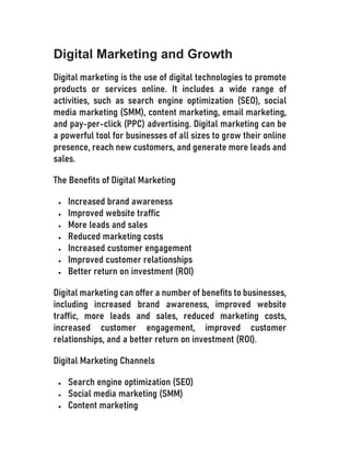 Digital Marketing and Growth
Digital marketing is the use of digital technologies to promote
products or services online. It includes a wide range of
activities, such as search engine optimization (SEO), social
media marketing (SMM), content marketing, email marketing,
and pay-per-click (PPC) advertising. Digital marketing can be
a powerful tool for businesses of all sizes to grow their online
presence, reach new customers, and generate more leads and
sales.
The Benefits of Digital Marketing
 Increased brand awareness
 Improved website traffic
 More leads and sales
 Reduced marketing costs
 Increased customer engagement
 Improved customer relationships
 Better return on investment (ROI)
Digital marketing can offer a number of benefits to businesses,
including increased brand awareness, improved website
traffic, more leads and sales, reduced marketing costs,
increased customer engagement, improved customer
relationships, and a better return on investment (ROI).
Digital Marketing Channels
 Search engine optimization (SEO)
 Social media marketing (SMM)
 Content marketing
 