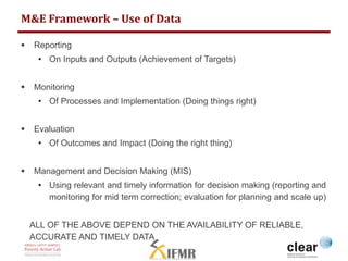 M&E Framework – Use of Data 
 Reporting 
• On Inputs and Outputs (Achievement of Targets) 
 Monitoring 
• Of Processes and Implementation (Doing things right) 
 Evaluation 
• Of Outcomes and Impact (Doing the right thing) 
 Management and Decision Making (MIS) 
• Using relevant and timely information for decision making (reporting and 
monitoring for mid term correction; evaluation for planning and scale up) 
ALL OF THE ABOVE DEPEND ON THE AVAILABILITY OF RELIABLE, 
ACCURATE AND TIMELY DATA 
 