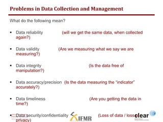 Problems in Data Collection and Management 
What do the following mean? 
 Data reliability (will we get the same data, when collected 
again?) 
 Data validity (Are we measuring what we say we are 
measuring?) 
 Data integrity (Is the data free of 
manipulation?) 
 Data accuracy/precision (Is the data measuring the “indicator” 
accurately?) 
 Data timeliness (Are you getting the data in 
time?) 
 Data security/confidentiality (Loss of data / loss of 
privacy) 
 