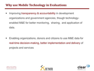 Why use Mobile Technology in Evaluations 
 Improving transparency & accountability in development 
organizations and government agencies, though technology-enabled 
M&E for better monitoring, sharing, and application of 
data. 
 Enabling organizations, donors and citizens to use M&E data for 
real-time decision-making, better implementation and delivery of 
projects and services 
 