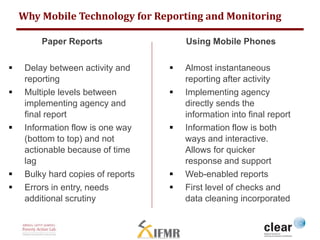 Why Mobile Technology for Reporting and Monitoring 
Paper Reports 
 Delay between activity and 
reporting 
 Multiple levels between 
implementing agency and 
final report 
 Information flow is one way 
(bottom to top) and not 
actionable because of time 
lag 
 Bulky hard copies of reports 
 Errors in entry, needs 
additional scrutiny 
Using Mobile Phones 
 Almost instantaneous 
reporting after activity 
 Implementing agency 
directly sends the 
information into final report 
 Information flow is both 
ways and interactive. 
Allows for quicker 
response and support 
 Web-enabled reports 
 First level of checks and 
data cleaning incorporated 
 