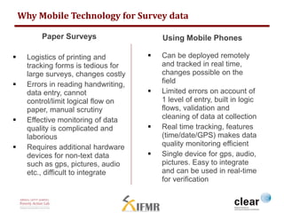 Why Mobile Technology for Survey data 
Paper Surveys 
 Logistics of printing and 
tracking forms is tedious for 
large surveys, changes costly 
 Errors in reading handwriting, 
data entry, cannot 
control/limit logical flow on 
paper, manual scrutiny 
 Effective monitoring of data 
quality is complicated and 
laborious 
 Requires additional hardware 
devices for non-text data 
such as gps, pictures, audio 
etc., difficult to integrate 
Using Mobile Phones 
 Can be deployed remotely 
and tracked in real time, 
changes possible on the 
field 
 Limited errors on account of 
1 level of entry, built in logic 
flows, validation and 
cleaning of data at collection 
 Real time tracking, features 
(time/date/GPS) makes data 
quality monitoring efficient 
 Single device for gps, audio, 
pictures. Easy to integrate 
and can be used in real-time 
for verification 
 