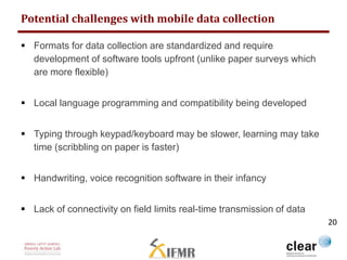 Potential challenges with mobile data collection 
 Formats for data collection are standardized and require 
development of software tools upfront (unlike paper surveys which 
are more flexible) 
 Local language programming and compatibility being developed 
 Typing through keypad/keyboard may be slower, learning may take 
time (scribbling on paper is faster) 
 Handwriting, voice recognition software in their infancy 
 Lack of connectivity on field limits real-time transmission of data 
20 
 