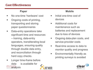 Mobile 
 Initial one-time cost of 
devices 
 Additional costs for 
maintenance such as 
batteries and replacement 
due to loss of devices 
 Ongoing data-plan costs, and 
service-provider costs 
 Real-time access to data to 
monitor quality and progress 
 Environmentally friendly as 
printing surveys is avoided 
Cost Effectiveness 
Paper 
 No one-time ‘hardware’ cost 
 Ongoing costs of printing, 
transporting and storing 
paper questionnaires 
 Data-entry operations take 
significant time and resources 
– training, data-entry 
operators, transliterating local 
languages, ensuring quality 
through double data entry, 
and reconciliation through 
hard copy checks. 
 Longer time-frame before 
data is available for 
analysis 
 