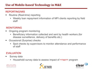 Use of Mobile-based Technology in M&E 
REPORTING/MIS 
 Routine (Real-time) reporting 
• Weekly loan repayment information of MFI clients reporting by field 
staff 
MONITORING 
 Ongoing program monitoring 
• Beneficiary information collected and sent by health workers (for 
disease surveillance, delivery of benefits etc.) 
 Occasional (Surprise) checks 
• Spot checks by supervisors to monitor attendance and performance 
of staff 
EVALUATION 
 Survey data 
• Household survey data to assess impact of <<xx>> program 
 