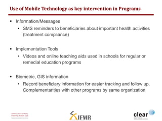 Use of Mobile Technology as key intervention in Programs 
 Information/Messages 
• SMS reminders to beneficiaries about important health activities 
(treatment compliance) 
 Implementation Tools 
• Videos and online teaching aids used in schools for regular or 
remedial education programs 
 Biometric, GIS information 
• Record beneficiary information for easier tracking and follow up. 
Complementarities with other programs by same organization 
 