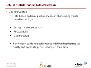 Role of mobile-based data collection 
 The intervention 
• Field-based audits of public services in slums using mobile-based 
technology 
• Surveys and observations 
• Photographs 
• GIS indicators 
• Send report cards to elected representatives highlighting the 
quality and access to public services in their area 
 