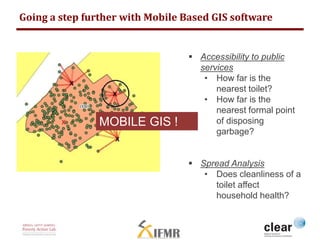 Going a step further with Mobile Based GIS software 
 Accessibility to public 
services 
• How far is the 
nearest toilet? 
• How far is the 
nearest formal point 
of disposing 
garbage? 
 Spread Analysis 
• Does cleanliness of a 
toilet affect 
household health? 
MOBILE GIS ! 
 