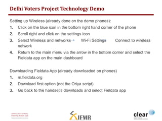 Delhi Voters Project Technology Demo 
Setting up Wireless (already done on the demo phones): 
1. Click on the blue icon in the bottom right hand corner of the phone 
2. Scroll right and click on the settings icon 
3. Select Wireless and networks Wi-Fi Settings Connect to wireless 
network 
4. Return to the main menu via the arrow in the bottom corner and select the 
Fieldata app on the main dashboard 
Downloading Fieldata App (already downloaded on phones) 
1. m.fieldata.org 
2. Download first option (not the Oriya script) 
3. Go back to the handset’s downloads and select Fieldata app 
 