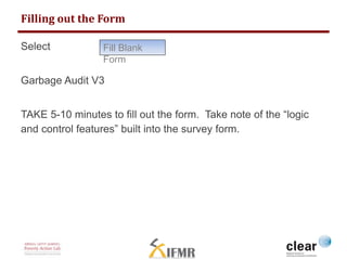 Filling out the Form 
Select 
Fill Blank 
Form 
Garbage Audit V3 
TAKE 5-10 minutes to fill out the form. Take note of the “logic 
and control features” built into the survey form. 
 
