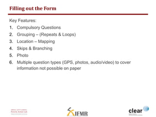 Filling out the Form 
Key Features: 
1. Compulsory Questions 
2. Grouping – (Repeats & Loops) 
3. Location – Mapping 
4. Skips & Branching 
5. Photo 
6. Multiple question types (GPS, photos, audio/video) to cover 
information not possible on paper 
 