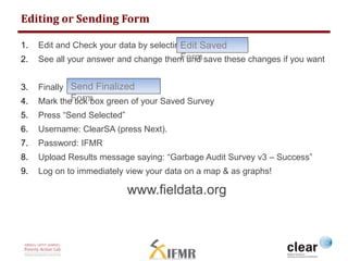 Editing or Sending Form 
Edit Saved 
Form 
1. Edit and Check your data by selecting 
2. See all your answer and change them and save these changes if you want 
Send Finalized 
Form 
3. Finally 
4. Mark the tick box green of your Saved Survey 
5. Press “Send Selected” 
6. Username: ClearSA (press Next). 
7. Password: IFMR 
8. Upload Results message saying: “Garbage Audit Survey v3 – Success” 
9. Log on to immediately view your data on a map & as graphs! 
www.fieldata.org 
 
