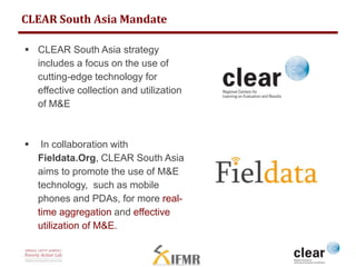 CLEAR South Asia Mandate 
 CLEAR South Asia strategy 
includes a focus on the use of 
cutting-edge technology for 
effective collection and utilization 
of M&E 
 In collaboration with 
Fieldata.Org, CLEAR South Asia 
aims to promote the use of M&E 
technology, such as mobile 
phones and PDAs, for more real-time 
aggregation and effective 
utilization of M&E. 
 
