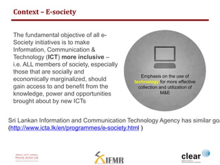 Context – E-society 
Emphasis on the use of 
technology for more effective 
collection and utilization of 
M&E 
The fundamental objective of all e- 
Society initiatives is to make 
Information, Communication & 
Technology (ICT) more inclusive – 
i.e. ALL members of society, especially 
those that are socially and 
economically marginalized, should 
gain access to and benefit from the 
knowledge, power and opportunities 
brought about by new ICTs 
Sri Lankan Information and Communication Technology Agency has similar goals 
(http://www.icta.lk/en/programmes/e-society.html ) 
 