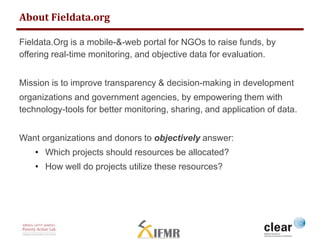 About Fieldata.org 
Fieldata.Org is a mobile-&-web portal for NGOs to raise funds, by 
offering real-time monitoring, and objective data for evaluation. 
Mission is to improve transparency & decision-making in development 
organizations and government agencies, by empowering them with 
technology-tools for better monitoring, sharing, and application of data. 
Want organizations and donors to objectively answer: 
• Which projects should resources be allocated? 
• How well do projects utilize these resources? 
 