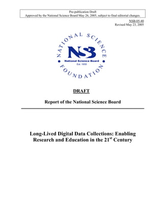 Pre-publication Draft
Approved by the National Science Board May 26, 2005, subject to final editorial changes.
NSB-05-40
Revised May 23, 2005
DRAFT
Report of the National Science Board
Long-Lived Digital Data Collections: Enabling
Research and Education in the 21st
Century
 