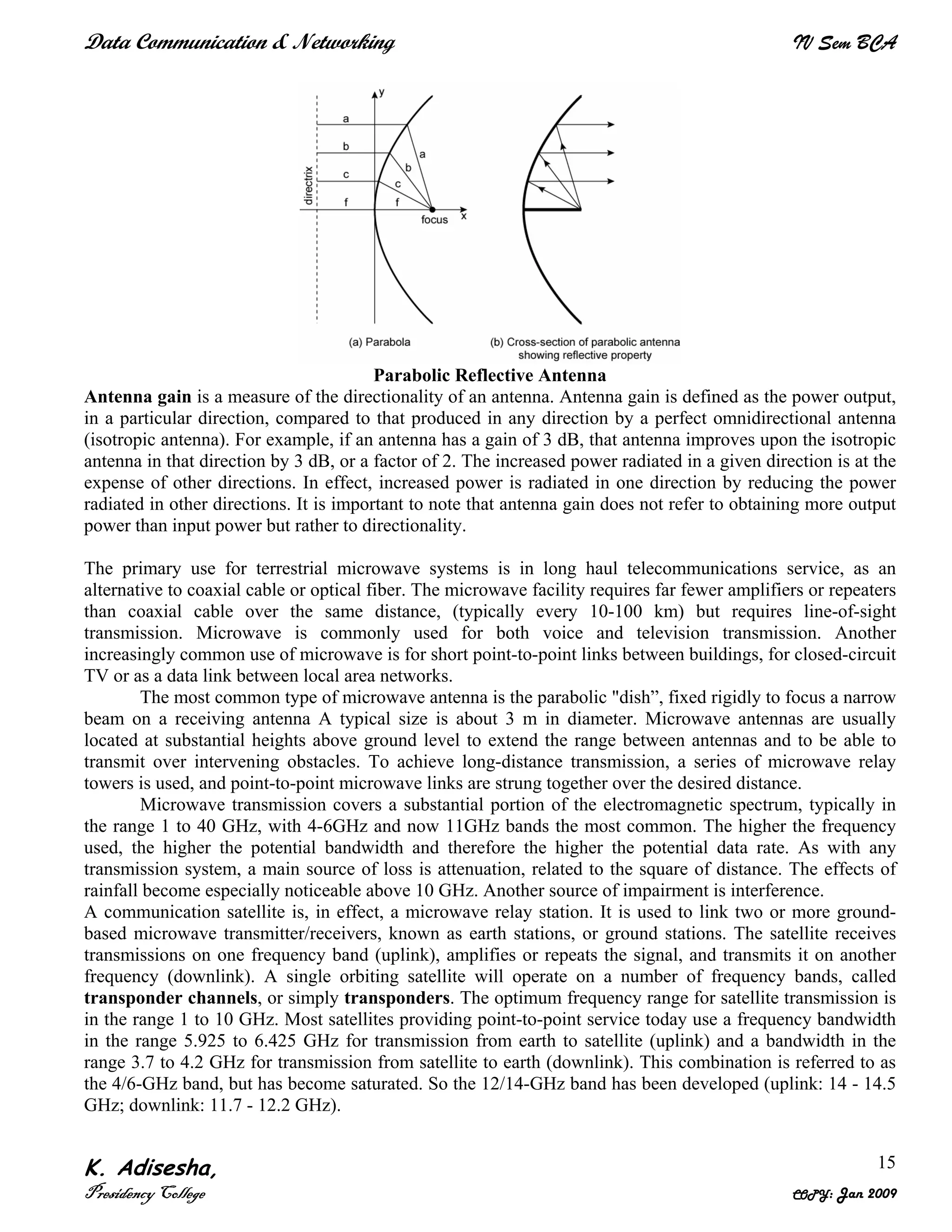 Data Communication & Networking IV Sem BCA
K. Adisesha,
Presidency College COPY: Jan 2009
15
Parabolic Reflective Antenna
Antenna gain is a measure of the directionality of an antenna. Antenna gain is defined as the power output,
in a particular direction, compared to that produced in any direction by a perfect omnidirectional antenna
(isotropic antenna). For example, if an antenna has a gain of 3 dB, that antenna improves upon the isotropic
antenna in that direction by 3 dB, or a factor of 2. The increased power radiated in a given direction is at the
expense of other directions. In effect, increased power is radiated in one direction by reducing the power
radiated in other directions. It is important to note that antenna gain does not refer to obtaining more output
power than input power but rather to directionality.
The primary use for terrestrial microwave systems is in long haul telecommunications service, as an
alternative to coaxial cable or optical fiber. The microwave facility requires far fewer amplifiers or repeaters
than coaxial cable over the same distance, (typically every 10-100 km) but requires line-of-sight
transmission. Microwave is commonly used for both voice and television transmission. Another
increasingly common use of microwave is for short point-to-point links between buildings, for closed-circuit
TV or as a data link between local area networks.
The most common type of microwave antenna is the parabolic "dish”, fixed rigidly to focus a narrow
beam on a receiving antenna A typical size is about 3 m in diameter. Microwave antennas are usually
located at substantial heights above ground level to extend the range between antennas and to be able to
transmit over intervening obstacles. To achieve long-distance transmission, a series of microwave relay
towers is used, and point-to-point microwave links are strung together over the desired distance.
Microwave transmission covers a substantial portion of the electromagnetic spectrum, typically in
the range 1 to 40 GHz, with 4-6GHz and now 11GHz bands the most common. The higher the frequency
used, the higher the potential bandwidth and therefore the higher the potential data rate. As with any
transmission system, a main source of loss is attenuation, related to the square of distance. The effects of
rainfall become especially noticeable above 10 GHz. Another source of impairment is interference.
A communication satellite is, in effect, a microwave relay station. It is used to link two or more ground-
based microwave transmitter/receivers, known as earth stations, or ground stations. The satellite receives
transmissions on one frequency band (uplink), amplifies or repeats the signal, and transmits it on another
frequency (downlink). A single orbiting satellite will operate on a number of frequency bands, called
transponder channels, or simply transponders. The optimum frequency range for satellite transmission is
in the range 1 to 10 GHz. Most satellites providing point-to-point service today use a frequency bandwidth
in the range 5.925 to 6.425 GHz for transmission from earth to satellite (uplink) and a bandwidth in the
range 3.7 to 4.2 GHz for transmission from satellite to earth (downlink). This combination is referred to as
the 4/6-GHz band, but has become saturated. So the 12/14-GHz band has been developed (uplink: 14 - 14.5
GHz; downlink: 11.7 - 12.2 GHz).
 