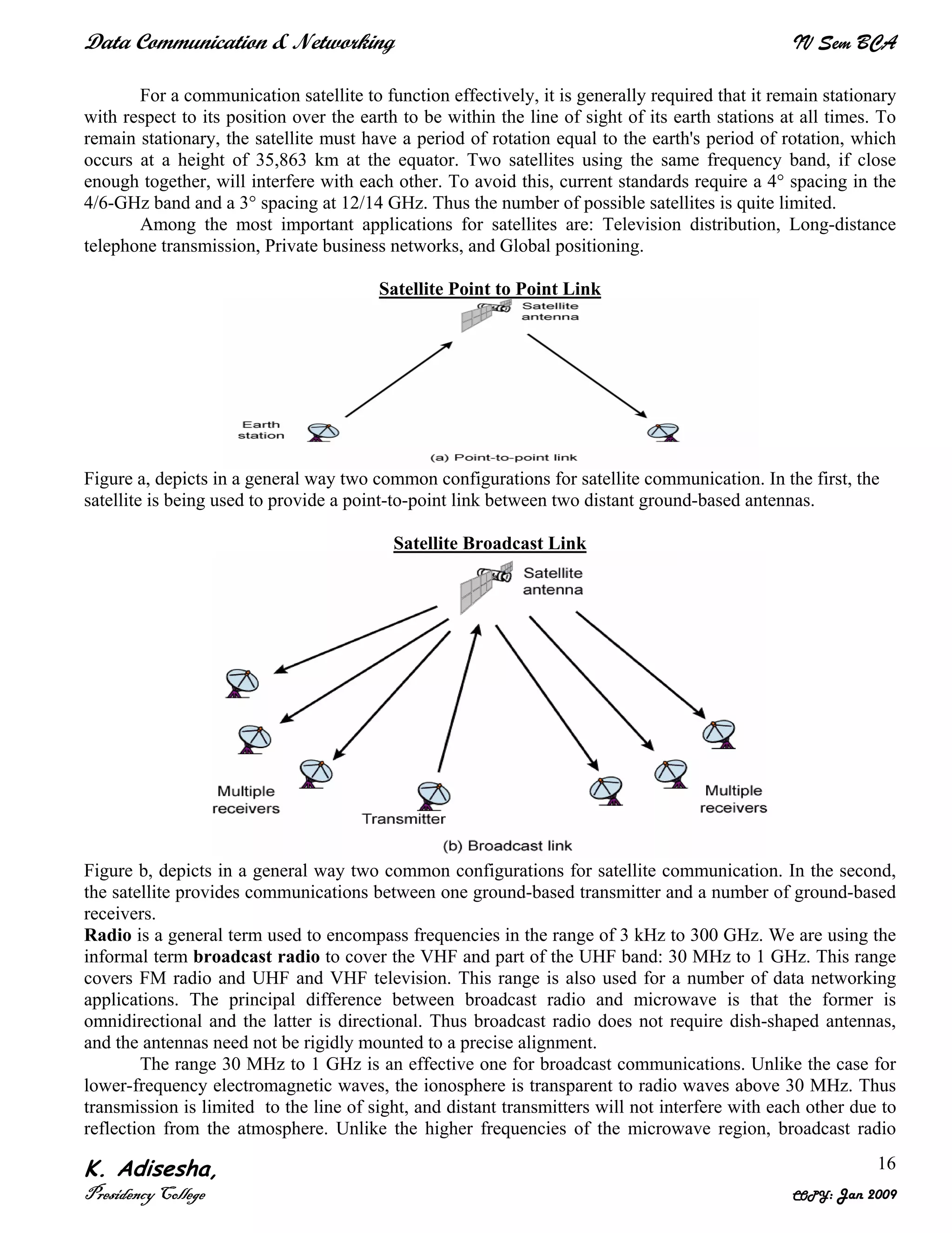 Data Communication & Networking IV Sem BCA
K. Adisesha,
Presidency College COPY: Jan 2009
16
For a communication satellite to function effectively, it is generally required that it remain stationary
with respect to its position over the earth to be within the line of sight of its earth stations at all times. To
remain stationary, the satellite must have a period of rotation equal to the earth's period of rotation, which
occurs at a height of 35,863 km at the equator. Two satellites using the same frequency band, if close
enough together, will interfere with each other. To avoid this, current standards require a 4° spacing in the
4/6-GHz band and a 3° spacing at 12/14 GHz. Thus the number of possible satellites is quite limited.
Among the most important applications for satellites are: Television distribution, Long-distance
telephone transmission, Private business networks, and Global positioning.
Satellite Point to Point Link
Figure a, depicts in a general way two common configurations for satellite communication. In the first, the
satellite is being used to provide a point-to-point link between two distant ground-based antennas.
Satellite Broadcast Link
Figure b, depicts in a general way two common configurations for satellite communication. In the second,
the satellite provides communications between one ground-based transmitter and a number of ground-based
receivers.
Radio is a general term used to encompass frequencies in the range of 3 kHz to 300 GHz. We are using the
informal term broadcast radio to cover the VHF and part of the UHF band: 30 MHz to 1 GHz. This range
covers FM radio and UHF and VHF television. This range is also used for a number of data networking
applications. The principal difference between broadcast radio and microwave is that the former is
omnidirectional and the latter is directional. Thus broadcast radio does not require dish-shaped antennas,
and the antennas need not be rigidly mounted to a precise alignment.
The range 30 MHz to 1 GHz is an effective one for broadcast communications. Unlike the case for
lower-frequency electromagnetic waves, the ionosphere is transparent to radio waves above 30 MHz. Thus
transmission is limited to the line of sight, and distant transmitters will not interfere with each other due to
reflection from the atmosphere. Unlike the higher frequencies of the microwave region, broadcast radio
 