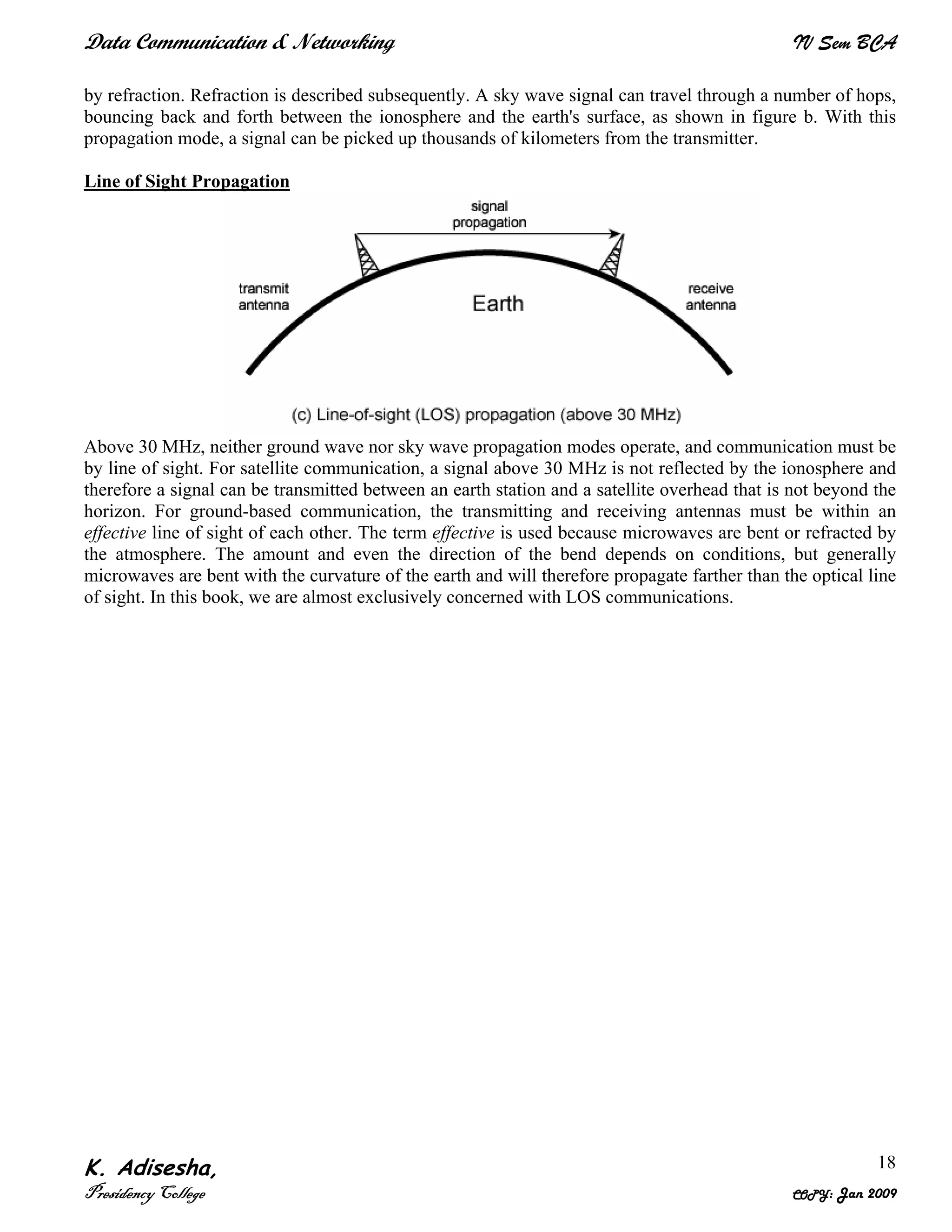 Data Communication & Networking IV Sem BCA
K. Adisesha,
Presidency College COPY: Jan 2009
18
by refraction. Refraction is described subsequently. A sky wave signal can travel through a number of hops,
bouncing back and forth between the ionosphere and the earth's surface, as shown in figure b. With this
propagation mode, a signal can be picked up thousands of kilometers from the transmitter.
Line of Sight Propagation
Above 30 MHz, neither ground wave nor sky wave propagation modes operate, and communication must be
by line of sight. For satellite communication, a signal above 30 MHz is not reflected by the ionosphere and
therefore a signal can be transmitted between an earth station and a satellite overhead that is not beyond the
horizon. For ground-based communication, the transmitting and receiving antennas must be within an
effective line of sight of each other. The term effective is used because microwaves are bent or refracted by
the atmosphere. The amount and even the direction of the bend depends on conditions, but generally
microwaves are bent with the curvature of the earth and will therefore propagate farther than the optical line
of sight. In this book, we are almost exclusively concerned with LOS communications.
 