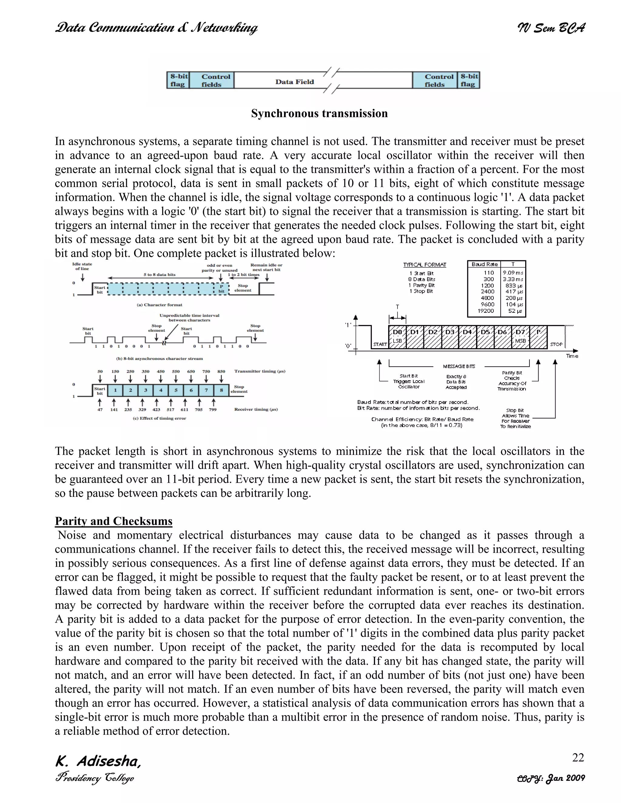 Data Communication & Networking IV Sem BCA
K. Adisesha,
Presidency College COPY: Jan 2009
22
Synchronous transmission
In asynchronous systems, a separate timing channel is not used. The transmitter and receiver must be preset
in advance to an agreed-upon baud rate. A very accurate local oscillator within the receiver will then
generate an internal clock signal that is equal to the transmitter's within a fraction of a percent. For the most
common serial protocol, data is sent in small packets of 10 or 11 bits, eight of which constitute message
information. When the channel is idle, the signal voltage corresponds to a continuous logic '1'. A data packet
always begins with a logic '0' (the start bit) to signal the receiver that a transmission is starting. The start bit
triggers an internal timer in the receiver that generates the needed clock pulses. Following the start bit, eight
bits of message data are sent bit by bit at the agreed upon baud rate. The packet is concluded with a parity
bit and stop bit. One complete packet is illustrated below:
The packet length is short in asynchronous systems to minimize the risk that the local oscillators in the
receiver and transmitter will drift apart. When high-quality crystal oscillators are used, synchronization can
be guaranteed over an 11-bit period. Every time a new packet is sent, the start bit resets the synchronization,
so the pause between packets can be arbitrarily long.
Parity and Checksums
Noise and momentary electrical disturbances may cause data to be changed as it passes through a
communications channel. If the receiver fails to detect this, the received message will be incorrect, resulting
in possibly serious consequences. As a first line of defense against data errors, they must be detected. If an
error can be flagged, it might be possible to request that the faulty packet be resent, or to at least prevent the
flawed data from being taken as correct. If sufficient redundant information is sent, one- or two-bit errors
may be corrected by hardware within the receiver before the corrupted data ever reaches its destination.
A parity bit is added to a data packet for the purpose of error detection. In the even-parity convention, the
value of the parity bit is chosen so that the total number of '1' digits in the combined data plus parity packet
is an even number. Upon receipt of the packet, the parity needed for the data is recomputed by local
hardware and compared to the parity bit received with the data. If any bit has changed state, the parity will
not match, and an error will have been detected. In fact, if an odd number of bits (not just one) have been
altered, the parity will not match. If an even number of bits have been reversed, the parity will match even
though an error has occurred. However, a statistical analysis of data communication errors has shown that a
single-bit error is much more probable than a multibit error in the presence of random noise. Thus, parity is
a reliable method of error detection.
 
