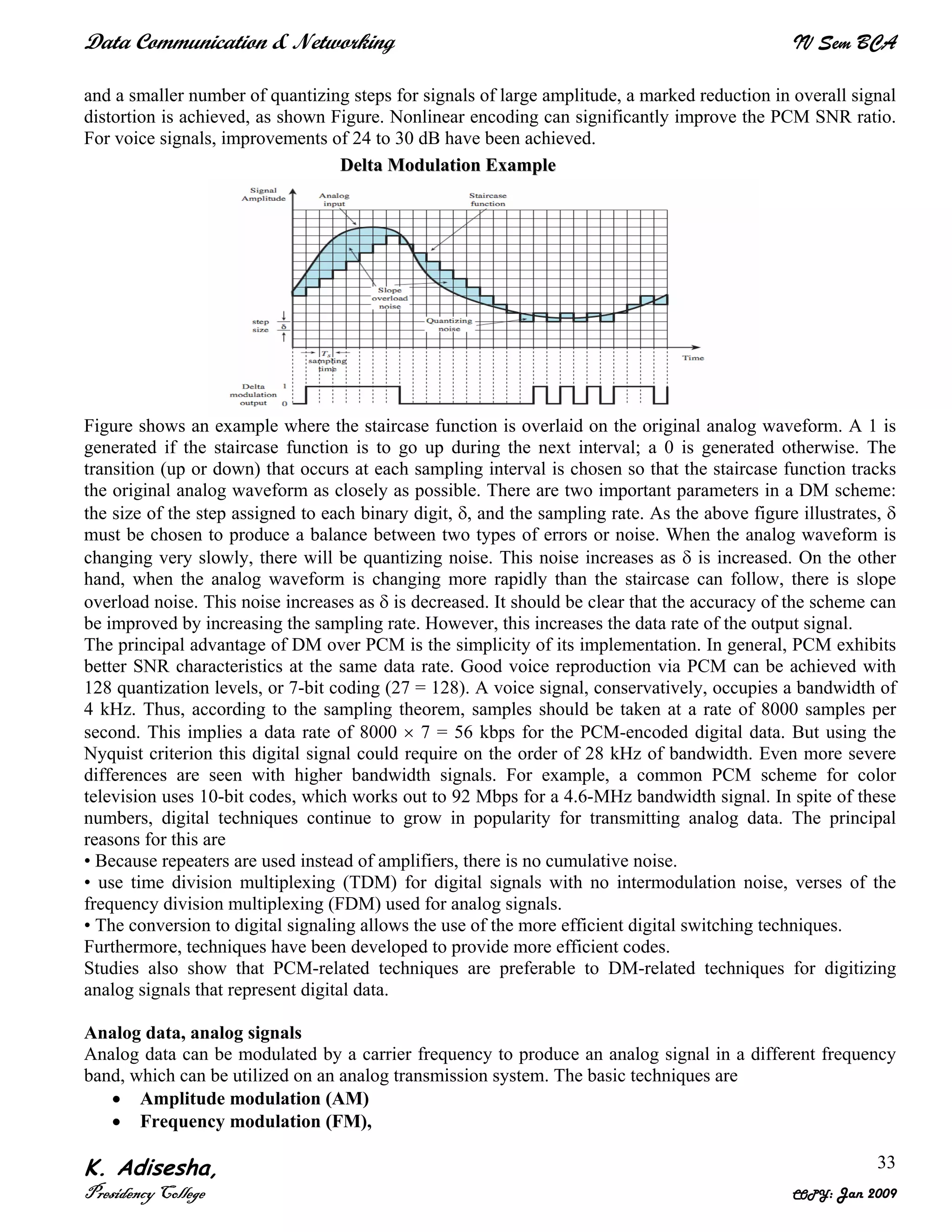 Data Communication & Networking IV Sem BCA
K. Adisesha,
Presidency College COPY: Jan 2009
33
and a smaller number of quantizing steps for signals of large amplitude, a marked reduction in overall signal
distortion is achieved, as shown Figure. Nonlinear encoding can significantly improve the PCM SNR ratio.
For voice signals, improvements of 24 to 30 dB have been achieved.
Figure shows an example where the staircase function is overlaid on the original analog waveform. A 1 is
generated if the staircase function is to go up during the next interval; a 0 is generated otherwise. The
transition (up or down) that occurs at each sampling interval is chosen so that the staircase function tracks
the original analog waveform as closely as possible. There are two important parameters in a DM scheme:
the size of the step assigned to each binary digit, δ, and the sampling rate. As the above figure illustrates, δ
must be chosen to produce a balance between two types of errors or noise. When the analog waveform is
changing very slowly, there will be quantizing noise. This noise increases as δ is increased. On the other
hand, when the analog waveform is changing more rapidly than the staircase can follow, there is slope
overload noise. This noise increases as δ is decreased. It should be clear that the accuracy of the scheme can
be improved by increasing the sampling rate. However, this increases the data rate of the output signal.
The principal advantage of DM over PCM is the simplicity of its implementation. In general, PCM exhibits
better SNR characteristics at the same data rate. Good voice reproduction via PCM can be achieved with
128 quantization levels, or 7-bit coding (27 = 128). A voice signal, conservatively, occupies a bandwidth of
4 kHz. Thus, according to the sampling theorem, samples should be taken at a rate of 8000 samples per
second. This implies a data rate of 8000 × 7 = 56 kbps for the PCM-encoded digital data. But using the
Nyquist criterion this digital signal could require on the order of 28 kHz of bandwidth. Even more severe
differences are seen with higher bandwidth signals. For example, a common PCM scheme for color
television uses 10-bit codes, which works out to 92 Mbps for a 4.6-MHz bandwidth signal. In spite of these
numbers, digital techniques continue to grow in popularity for transmitting analog data. The principal
reasons for this are
• Because repeaters are used instead of amplifiers, there is no cumulative noise.
• use time division multiplexing (TDM) for digital signals with no intermodulation noise, verses of the
frequency division multiplexing (FDM) used for analog signals.
• The conversion to digital signaling allows the use of the more efficient digital switching techniques.
Furthermore, techniques have been developed to provide more efficient codes.
Studies also show that PCM-related techniques are preferable to DM-related techniques for digitizing
analog signals that represent digital data.
Analog data, analog signals
Analog data can be modulated by a carrier frequency to produce an analog signal in a different frequency
band, which can be utilized on an analog transmission system. The basic techniques are
• Amplitude modulation (AM)
• Frequency modulation (FM),
DDeellttaa MMoodduullaattiioonn EExxaammppllee
 