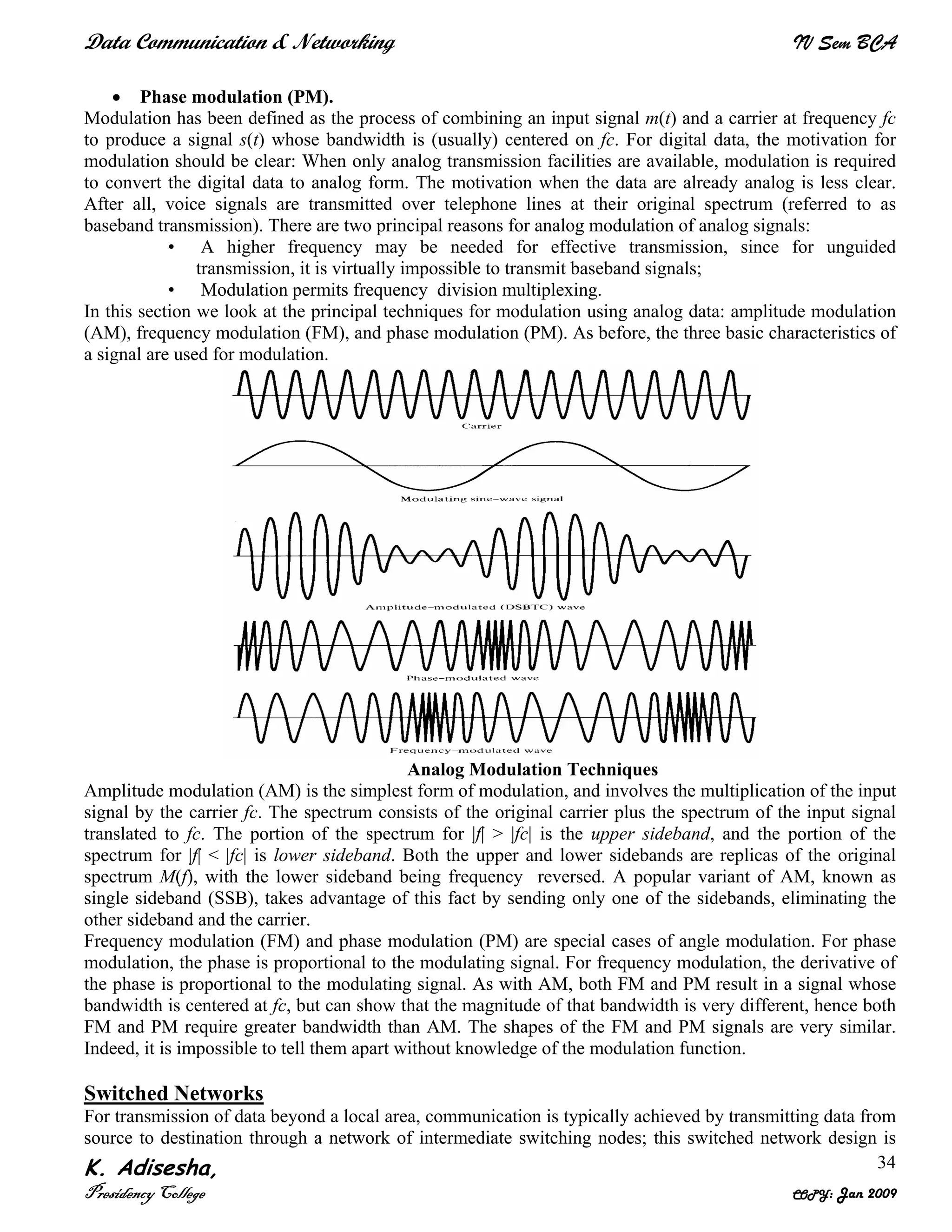 Data Communication & Networking IV Sem BCA
K. Adisesha,
Presidency College COPY: Jan 2009
34
• Phase modulation (PM).
Modulation has been defined as the process of combining an input signal m(t) and a carrier at frequency fc
to produce a signal s(t) whose bandwidth is (usually) centered on fc. For digital data, the motivation for
modulation should be clear: When only analog transmission facilities are available, modulation is required
to convert the digital data to analog form. The motivation when the data are already analog is less clear.
After all, voice signals are transmitted over telephone lines at their original spectrum (referred to as
baseband transmission). There are two principal reasons for analog modulation of analog signals:
• A higher frequency may be needed for effective transmission, since for unguided
transmission, it is virtually impossible to transmit baseband signals;
• Modulation permits frequency division multiplexing.
In this section we look at the principal techniques for modulation using analog data: amplitude modulation
(AM), frequency modulation (FM), and phase modulation (PM). As before, the three basic characteristics of
a signal are used for modulation.
Analog Modulation Techniques
Amplitude modulation (AM) is the simplest form of modulation, and involves the multiplication of the input
signal by the carrier fc. The spectrum consists of the original carrier plus the spectrum of the input signal
translated to fc. The portion of the spectrum for |f| > |fc| is the upper sideband, and the portion of the
spectrum for |f| < |fc| is lower sideband. Both the upper and lower sidebands are replicas of the original
spectrum M(f), with the lower sideband being frequency reversed. A popular variant of AM, known as
single sideband (SSB), takes advantage of this fact by sending only one of the sidebands, eliminating the
other sideband and the carrier.
Frequency modulation (FM) and phase modulation (PM) are special cases of angle modulation. For phase
modulation, the phase is proportional to the modulating signal. For frequency modulation, the derivative of
the phase is proportional to the modulating signal. As with AM, both FM and PM result in a signal whose
bandwidth is centered at fc, but can show that the magnitude of that bandwidth is very different, hence both
FM and PM require greater bandwidth than AM. The shapes of the FM and PM signals are very similar.
Indeed, it is impossible to tell them apart without knowledge of the modulation function.
Switched Networks
For transmission of data beyond a local area, communication is typically achieved by transmitting data from
source to destination through a network of intermediate switching nodes; this switched network design is
 