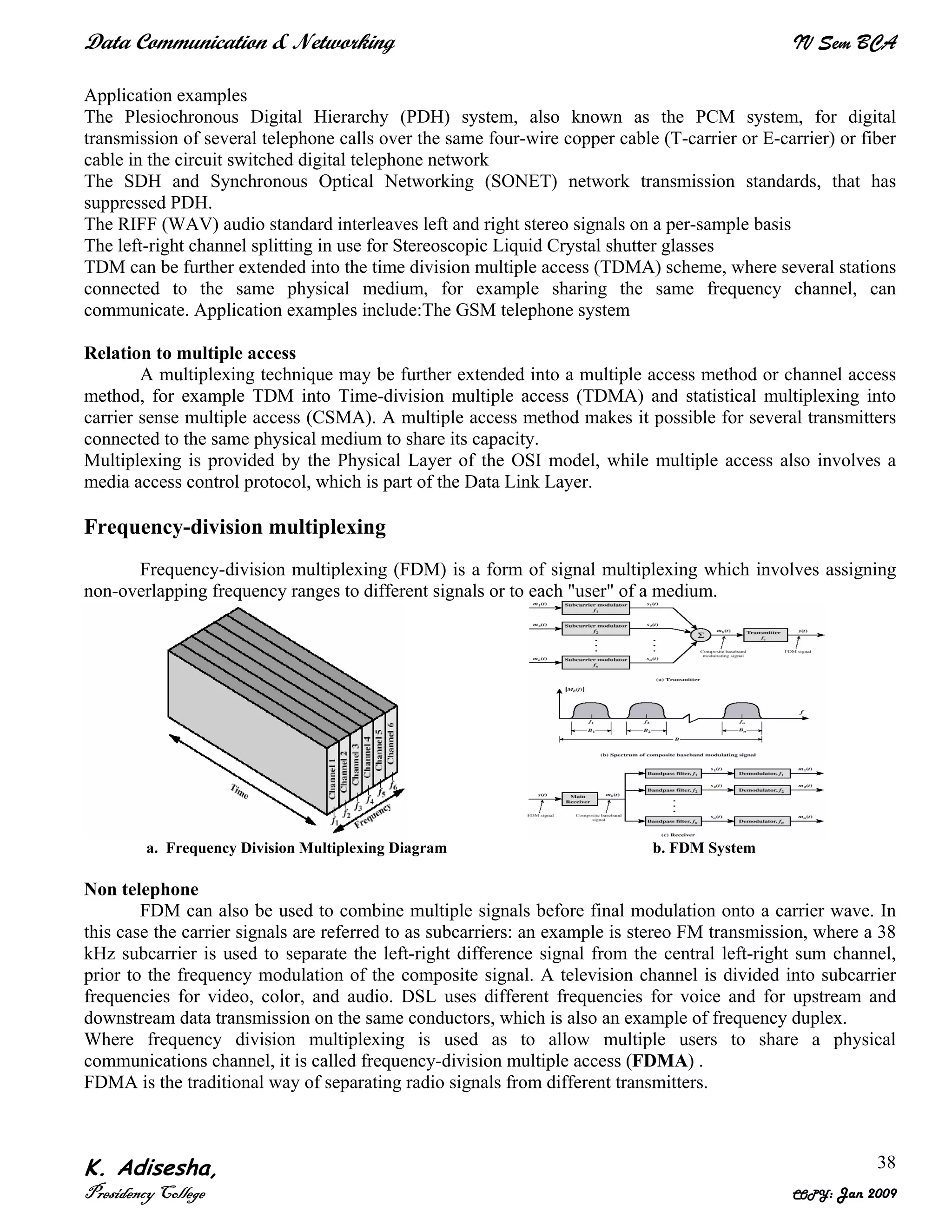 Data Communication & Networking IV Sem BCA
K. Adisesha,
Presidency College COPY: Jan 2009
38
Application examples
The Plesiochronous Digital Hierarchy (PDH) system, also known as the PCM system, for digital
transmission of several telephone calls over the same four-wire copper cable (T-carrier or E-carrier) or fiber
cable in the circuit switched digital telephone network
The SDH and Synchronous Optical Networking (SONET) network transmission standards, that has
suppressed PDH.
The RIFF (WAV) audio standard interleaves left and right stereo signals on a per-sample basis
The left-right channel splitting in use for Stereoscopic Liquid Crystal shutter glasses
TDM can be further extended into the time division multiple access (TDMA) scheme, where several stations
connected to the same physical medium, for example sharing the same frequency channel, can
communicate. Application examples include:The GSM telephone system
Relation to multiple access
A multiplexing technique may be further extended into a multiple access method or channel access
method, for example TDM into Time-division multiple access (TDMA) and statistical multiplexing into
carrier sense multiple access (CSMA). A multiple access method makes it possible for several transmitters
connected to the same physical medium to share its capacity.
Multiplexing is provided by the Physical Layer of the OSI model, while multiple access also involves a
media access control protocol, which is part of the Data Link Layer.
Frequency-division multiplexing
Frequency-division multiplexing (FDM) is a form of signal multiplexing which involves assigning
non-overlapping frequency ranges to different signals or to each "user" of a medium.
a. Frequency Division Multiplexing Diagram b. FDM System
Non telephone
FDM can also be used to combine multiple signals before final modulation onto a carrier wave. In
this case the carrier signals are referred to as subcarriers: an example is stereo FM transmission, where a 38
kHz subcarrier is used to separate the left-right difference signal from the central left-right sum channel,
prior to the frequency modulation of the composite signal. A television channel is divided into subcarrier
frequencies for video, color, and audio. DSL uses different frequencies for voice and for upstream and
downstream data transmission on the same conductors, which is also an example of frequency duplex.
Where frequency division multiplexing is used as to allow multiple users to share a physical
communications channel, it is called frequency-division multiple access (FDMA) .
FDMA is the traditional way of separating radio signals from different transmitters.
 