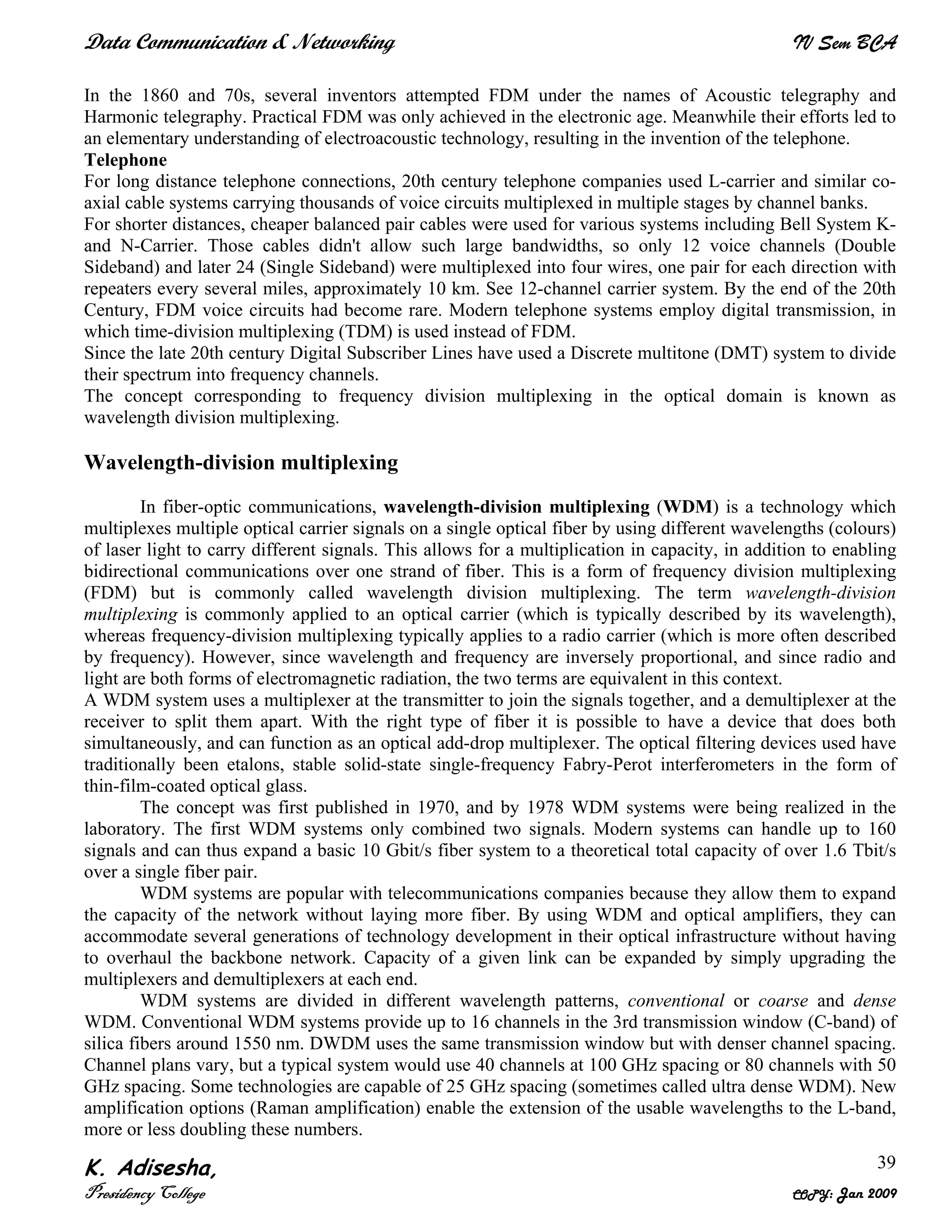 Data Communication & Networking IV Sem BCA
K. Adisesha,
Presidency College COPY: Jan 2009
39
In the 1860 and 70s, several inventors attempted FDM under the names of Acoustic telegraphy and
Harmonic telegraphy. Practical FDM was only achieved in the electronic age. Meanwhile their efforts led to
an elementary understanding of electroacoustic technology, resulting in the invention of the telephone.
Telephone
For long distance telephone connections, 20th century telephone companies used L-carrier and similar co-
axial cable systems carrying thousands of voice circuits multiplexed in multiple stages by channel banks.
For shorter distances, cheaper balanced pair cables were used for various systems including Bell System K-
and N-Carrier. Those cables didn't allow such large bandwidths, so only 12 voice channels (Double
Sideband) and later 24 (Single Sideband) were multiplexed into four wires, one pair for each direction with
repeaters every several miles, approximately 10 km. See 12-channel carrier system. By the end of the 20th
Century, FDM voice circuits had become rare. Modern telephone systems employ digital transmission, in
which time-division multiplexing (TDM) is used instead of FDM.
Since the late 20th century Digital Subscriber Lines have used a Discrete multitone (DMT) system to divide
their spectrum into frequency channels.
The concept corresponding to frequency division multiplexing in the optical domain is known as
wavelength division multiplexing.
Wavelength-division multiplexing
In fiber-optic communications, wavelength-division multiplexing (WDM) is a technology which
multiplexes multiple optical carrier signals on a single optical fiber by using different wavelengths (colours)
of laser light to carry different signals. This allows for a multiplication in capacity, in addition to enabling
bidirectional communications over one strand of fiber. This is a form of frequency division multiplexing
(FDM) but is commonly called wavelength division multiplexing. The term wavelength-division
multiplexing is commonly applied to an optical carrier (which is typically described by its wavelength),
whereas frequency-division multiplexing typically applies to a radio carrier (which is more often described
by frequency). However, since wavelength and frequency are inversely proportional, and since radio and
light are both forms of electromagnetic radiation, the two terms are equivalent in this context.
A WDM system uses a multiplexer at the transmitter to join the signals together, and a demultiplexer at the
receiver to split them apart. With the right type of fiber it is possible to have a device that does both
simultaneously, and can function as an optical add-drop multiplexer. The optical filtering devices used have
traditionally been etalons, stable solid-state single-frequency Fabry-Perot interferometers in the form of
thin-film-coated optical glass.
The concept was first published in 1970, and by 1978 WDM systems were being realized in the
laboratory. The first WDM systems only combined two signals. Modern systems can handle up to 160
signals and can thus expand a basic 10 Gbit/s fiber system to a theoretical total capacity of over 1.6 Tbit/s
over a single fiber pair.
WDM systems are popular with telecommunications companies because they allow them to expand
the capacity of the network without laying more fiber. By using WDM and optical amplifiers, they can
accommodate several generations of technology development in their optical infrastructure without having
to overhaul the backbone network. Capacity of a given link can be expanded by simply upgrading the
multiplexers and demultiplexers at each end.
WDM systems are divided in different wavelength patterns, conventional or coarse and dense
WDM. Conventional WDM systems provide up to 16 channels in the 3rd transmission window (C-band) of
silica fibers around 1550 nm. DWDM uses the same transmission window but with denser channel spacing.
Channel plans vary, but a typical system would use 40 channels at 100 GHz spacing or 80 channels with 50
GHz spacing. Some technologies are capable of 25 GHz spacing (sometimes called ultra dense WDM). New
amplification options (Raman amplification) enable the extension of the usable wavelengths to the L-band,
more or less doubling these numbers.
 