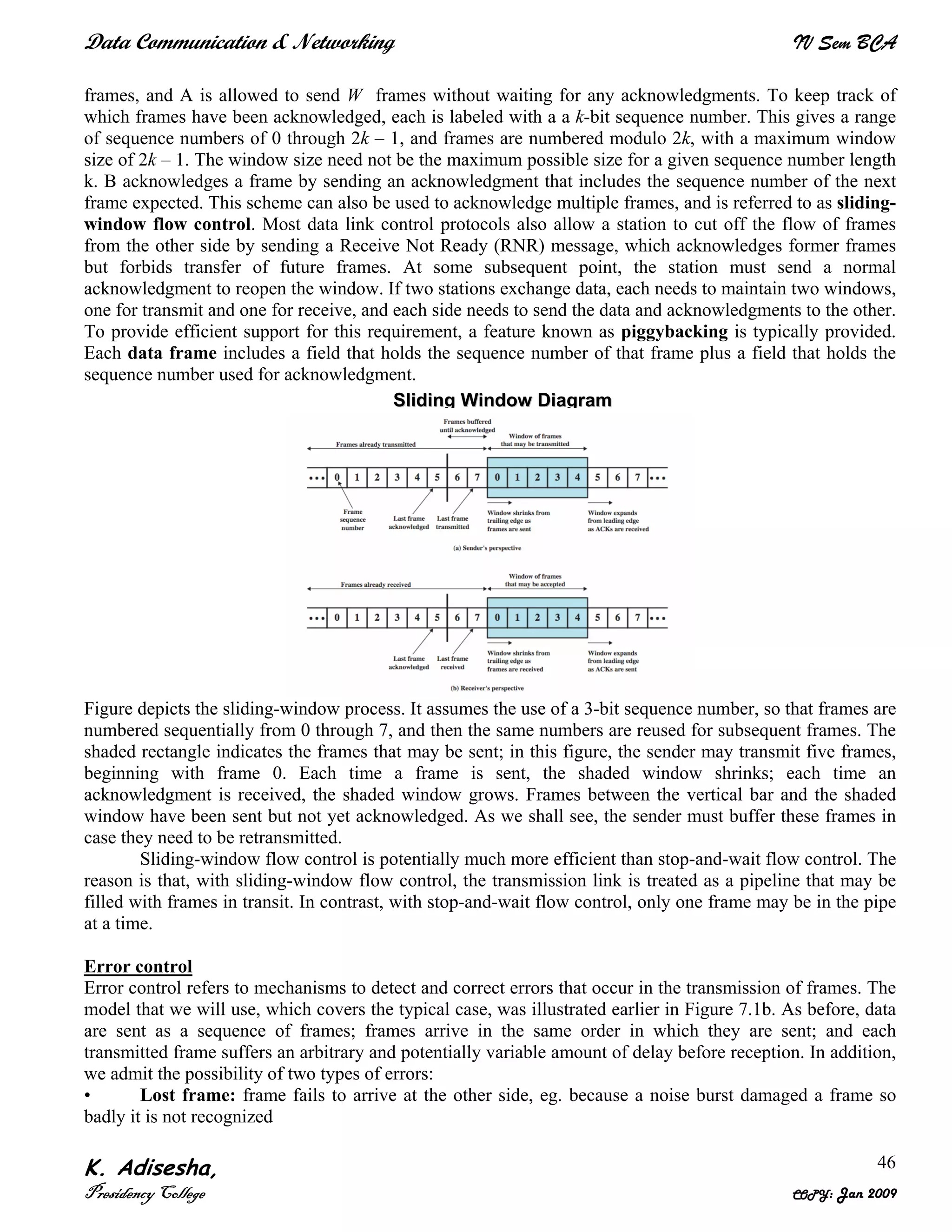 Data Communication & Networking IV Sem BCA
K. Adisesha,
Presidency College COPY: Jan 2009
46
frames, and A is allowed to send W frames without waiting for any acknowledgments. To keep track of
which frames have been acknowledged, each is labeled with a a k-bit sequence number. This gives a range
of sequence numbers of 0 through 2k – 1, and frames are numbered modulo 2k, with a maximum window
size of 2k – 1. The window size need not be the maximum possible size for a given sequence number length
k. B acknowledges a frame by sending an acknowledgment that includes the sequence number of the next
frame expected. This scheme can also be used to acknowledge multiple frames, and is referred to as sliding-
window flow control. Most data link control protocols also allow a station to cut off the flow of frames
from the other side by sending a Receive Not Ready (RNR) message, which acknowledges former frames
but forbids transfer of future frames. At some subsequent point, the station must send a normal
acknowledgment to reopen the window. If two stations exchange data, each needs to maintain two windows,
one for transmit and one for receive, and each side needs to send the data and acknowledgments to the other.
To provide efficient support for this requirement, a feature known as piggybacking is typically provided.
Each data frame includes a field that holds the sequence number of that frame plus a field that holds the
sequence number used for acknowledgment.
Figure depicts the sliding-window process. It assumes the use of a 3-bit sequence number, so that frames are
numbered sequentially from 0 through 7, and then the same numbers are reused for subsequent frames. The
shaded rectangle indicates the frames that may be sent; in this figure, the sender may transmit five frames,
beginning with frame 0. Each time a frame is sent, the shaded window shrinks; each time an
acknowledgment is received, the shaded window grows. Frames between the vertical bar and the shaded
window have been sent but not yet acknowledged. As we shall see, the sender must buffer these frames in
case they need to be retransmitted.
Sliding-window flow control is potentially much more efficient than stop-and-wait flow control. The
reason is that, with sliding-window flow control, the transmission link is treated as a pipeline that may be
filled with frames in transit. In contrast, with stop-and-wait flow control, only one frame may be in the pipe
at a time.
Error control
Error control refers to mechanisms to detect and correct errors that occur in the transmission of frames. The
model that we will use, which covers the typical case, was illustrated earlier in Figure 7.1b. As before, data
are sent as a sequence of frames; frames arrive in the same order in which they are sent; and each
transmitted frame suffers an arbitrary and potentially variable amount of delay before reception. In addition,
we admit the possibility of two types of errors:
• Lost frame: frame fails to arrive at the other side, eg. because a noise burst damaged a frame so
badly it is not recognized
SSlliiddiinngg WWiinnddooww DDiiaaggrraamm
 