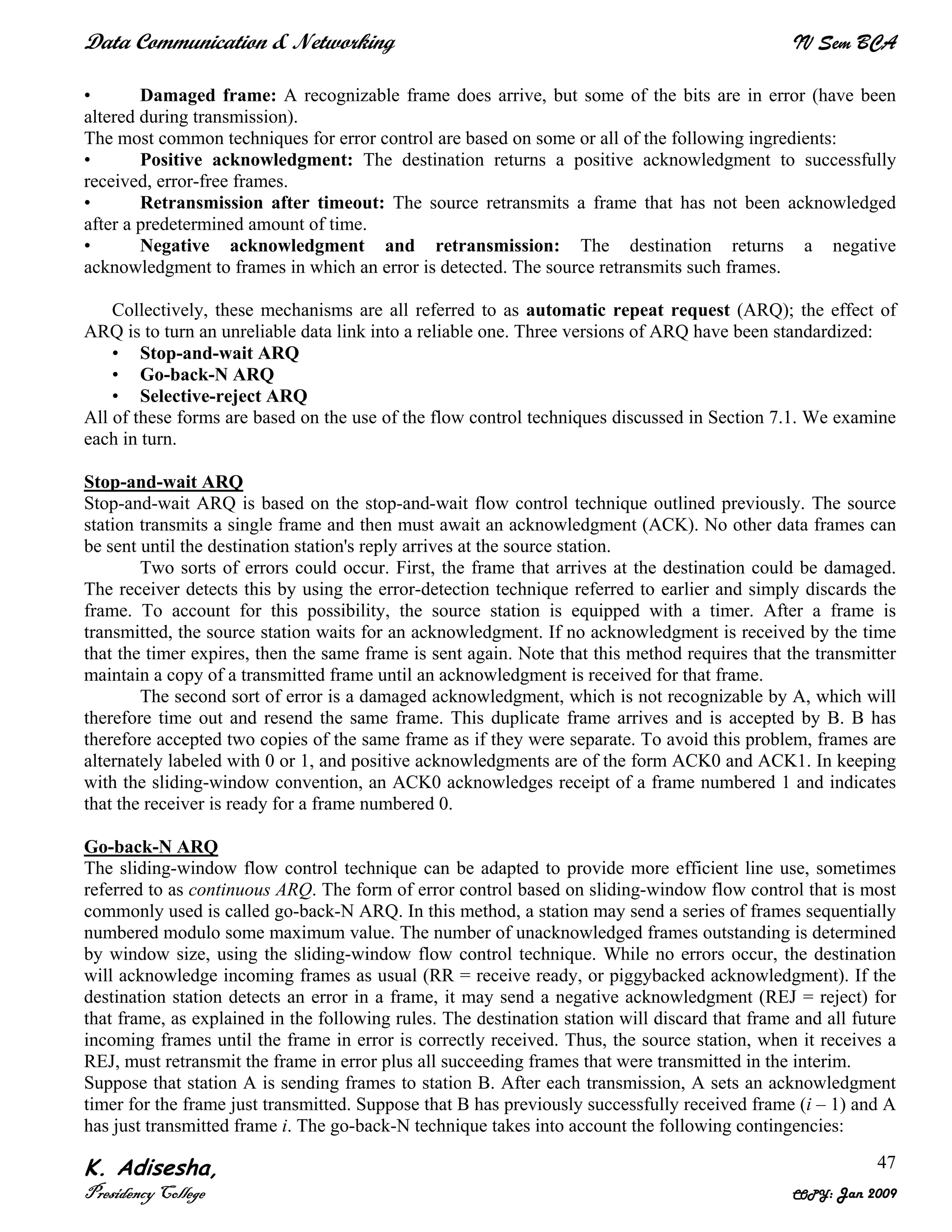 Data Communication & Networking IV Sem BCA
K. Adisesha,
Presidency College COPY: Jan 2009
47
• Damaged frame: A recognizable frame does arrive, but some of the bits are in error (have been
altered during transmission).
The most common techniques for error control are based on some or all of the following ingredients:
• Positive acknowledgment: The destination returns a positive acknowledgment to successfully
received, error-free frames.
• Retransmission after timeout: The source retransmits a frame that has not been acknowledged
after a predetermined amount of time.
• Negative acknowledgment and retransmission: The destination returns a negative
acknowledgment to frames in which an error is detected. The source retransmits such frames.
Collectively, these mechanisms are all referred to as automatic repeat request (ARQ); the effect of
ARQ is to turn an unreliable data link into a reliable one. Three versions of ARQ have been standardized:
• Stop-and-wait ARQ
• Go-back-N ARQ
• Selective-reject ARQ
All of these forms are based on the use of the flow control techniques discussed in Section 7.1. We examine
each in turn.
Stop-and-wait ARQ
Stop-and-wait ARQ is based on the stop-and-wait flow control technique outlined previously. The source
station transmits a single frame and then must await an acknowledgment (ACK). No other data frames can
be sent until the destination station's reply arrives at the source station.
Two sorts of errors could occur. First, the frame that arrives at the destination could be damaged.
The receiver detects this by using the error-detection technique referred to earlier and simply discards the
frame. To account for this possibility, the source station is equipped with a timer. After a frame is
transmitted, the source station waits for an acknowledgment. If no acknowledgment is received by the time
that the timer expires, then the same frame is sent again. Note that this method requires that the transmitter
maintain a copy of a transmitted frame until an acknowledgment is received for that frame.
The second sort of error is a damaged acknowledgment, which is not recognizable by A, which will
therefore time out and resend the same frame. This duplicate frame arrives and is accepted by B. B has
therefore accepted two copies of the same frame as if they were separate. To avoid this problem, frames are
alternately labeled with 0 or 1, and positive acknowledgments are of the form ACK0 and ACK1. In keeping
with the sliding-window convention, an ACK0 acknowledges receipt of a frame numbered 1 and indicates
that the receiver is ready for a frame numbered 0.
Go-back-N ARQ
The sliding-window flow control technique can be adapted to provide more efficient line use, sometimes
referred to as continuous ARQ. The form of error control based on sliding-window flow control that is most
commonly used is called go-back-N ARQ. In this method, a station may send a series of frames sequentially
numbered modulo some maximum value. The number of unacknowledged frames outstanding is determined
by window size, using the sliding-window flow control technique. While no errors occur, the destination
will acknowledge incoming frames as usual (RR = receive ready, or piggybacked acknowledgment). If the
destination station detects an error in a frame, it may send a negative acknowledgment (REJ = reject) for
that frame, as explained in the following rules. The destination station will discard that frame and all future
incoming frames until the frame in error is correctly received. Thus, the source station, when it receives a
REJ, must retransmit the frame in error plus all succeeding frames that were transmitted in the interim.
Suppose that station A is sending frames to station B. After each transmission, A sets an acknowledgment
timer for the frame just transmitted. Suppose that B has previously successfully received frame (i – 1) and A
has just transmitted frame i. The go-back-N technique takes into account the following contingencies:
 