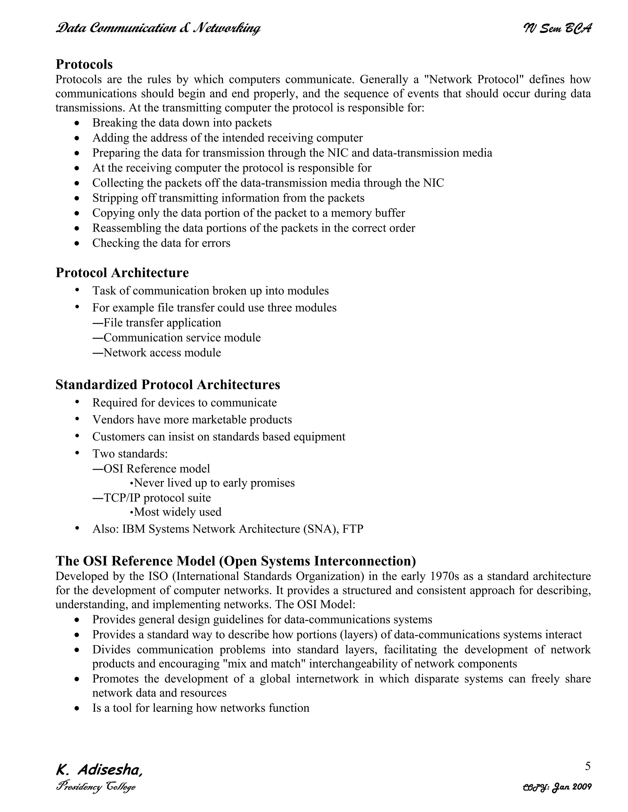 Data Communication & Networking IV Sem BCA
K. Adisesha,
Presidency College COPY: Jan 2009
5
Protocols
Protocols are the rules by which computers communicate. Generally a "Network Protocol" defines how
communications should begin and end properly, and the sequence of events that should occur during data
transmissions. At the transmitting computer the protocol is responsible for:
• Breaking the data down into packets
• Adding the address of the intended receiving computer
• Preparing the data for transmission through the NIC and data-transmission media
• At the receiving computer the protocol is responsible for
• Collecting the packets off the data-transmission media through the NIC
• Stripping off transmitting information from the packets
• Copying only the data portion of the packet to a memory buffer
• Reassembling the data portions of the packets in the correct order
• Checking the data for errors
Protocol Architecture
• Task of communication broken up into modules
• For example file transfer could use three modules
—File transfer application
—Communication service module
—Network access module
Standardized Protocol Architectures
• Required for devices to communicate
• Vendors have more marketable products
• Customers can insist on standards based equipment
• Two standards:
—OSI Reference model
•Never lived up to early promises
—TCP/IP protocol suite
•Most widely used
• Also: IBM Systems Network Architecture (SNA), FTP
The OSI Reference Model (Open Systems Interconnection)
Developed by the ISO (International Standards Organization) in the early 1970s as a standard architecture
for the development of computer networks. It provides a structured and consistent approach for describing,
understanding, and implementing networks. The OSI Model:
• Provides general design guidelines for data-communications systems
• Provides a standard way to describe how portions (layers) of data-communications systems interact
• Divides communication problems into standard layers, facilitating the development of network
products and encouraging "mix and match" interchangeability of network components
• Promotes the development of a global internetwork in which disparate systems can freely share
network data and resources
• Is a tool for learning how networks function
 