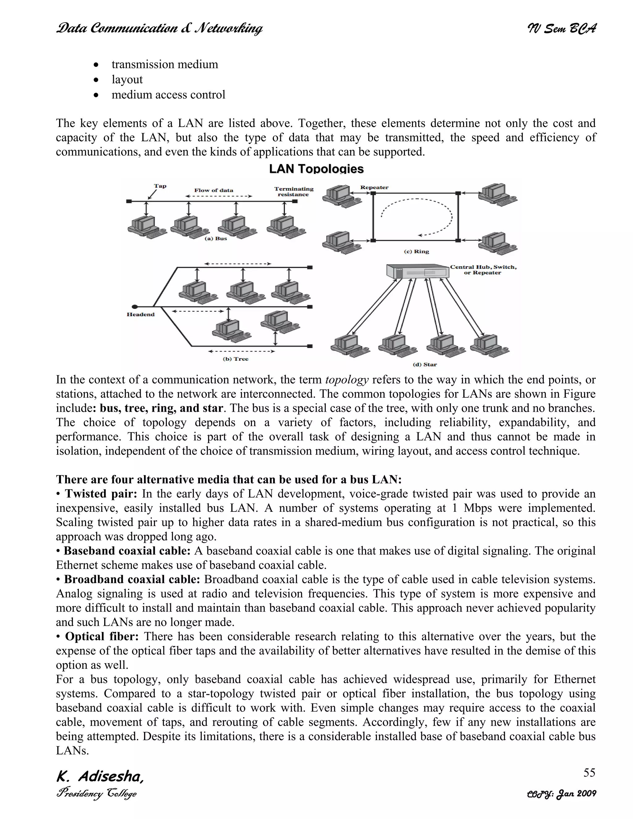 Data Communication & Networking IV Sem BCA
K. Adisesha,
Presidency College COPY: Jan 2009
55
• transmission medium
• layout
• medium access control
The key elements of a LAN are listed above. Together, these elements determine not only the cost and
capacity of the LAN, but also the type of data that may be transmitted, the speed and efficiency of
communications, and even the kinds of applications that can be supported.
In the context of a communication network, the term topology refers to the way in which the end points, or
stations, attached to the network are interconnected. The common topologies for LANs are shown in Figure
include: bus, tree, ring, and star. The bus is a special case of the tree, with only one trunk and no branches.
The choice of topology depends on a variety of factors, including reliability, expandability, and
performance. This choice is part of the overall task of designing a LAN and thus cannot be made in
isolation, independent of the choice of transmission medium, wiring layout, and access control technique.
There are four alternative media that can be used for a bus LAN:
• Twisted pair: In the early days of LAN development, voice-grade twisted pair was used to provide an
inexpensive, easily installed bus LAN. A number of systems operating at 1 Mbps were implemented.
Scaling twisted pair up to higher data rates in a shared-medium bus configuration is not practical, so this
approach was dropped long ago.
• Baseband coaxial cable: A baseband coaxial cable is one that makes use of digital signaling. The original
Ethernet scheme makes use of baseband coaxial cable.
• Broadband coaxial cable: Broadband coaxial cable is the type of cable used in cable television systems.
Analog signaling is used at radio and television frequencies. This type of system is more expensive and
more difficult to install and maintain than baseband coaxial cable. This approach never achieved popularity
and such LANs are no longer made.
• Optical fiber: There has been considerable research relating to this alternative over the years, but the
expense of the optical fiber taps and the availability of better alternatives have resulted in the demise of this
option as well.
For a bus topology, only baseband coaxial cable has achieved widespread use, primarily for Ethernet
systems. Compared to a star-topology twisted pair or optical fiber installation, the bus topology using
baseband coaxial cable is difficult to work with. Even simple changes may require access to the coaxial
cable, movement of taps, and rerouting of cable segments. Accordingly, few if any new installations are
being attempted. Despite its limitations, there is a considerable installed base of baseband coaxial cable bus
LANs.
LLAANN TTooppoollooggiieess
 