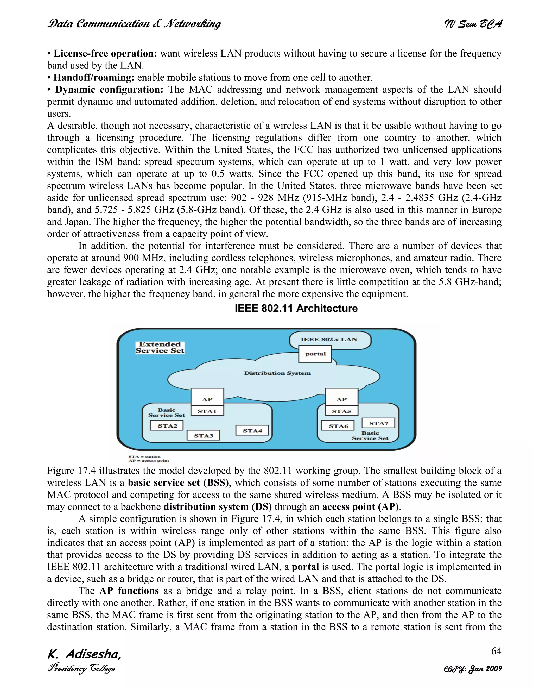 Data Communication & Networking IV Sem BCA
K. Adisesha,
Presidency College COPY: Jan 2009
64
• License-free operation: want wireless LAN products without having to secure a license for the frequency
band used by the LAN.
• Handoff/roaming: enable mobile stations to move from one cell to another.
• Dynamic configuration: The MAC addressing and network management aspects of the LAN should
permit dynamic and automated addition, deletion, and relocation of end systems without disruption to other
users.
A desirable, though not necessary, characteristic of a wireless LAN is that it be usable without having to go
through a licensing procedure. The licensing regulations differ from one country to another, which
complicates this objective. Within the United States, the FCC has authorized two unlicensed applications
within the ISM band: spread spectrum systems, which can operate at up to 1 watt, and very low power
systems, which can operate at up to 0.5 watts. Since the FCC opened up this band, its use for spread
spectrum wireless LANs has become popular. In the United States, three microwave bands have been set
aside for unlicensed spread spectrum use: 902 - 928 MHz (915-MHz band), 2.4 - 2.4835 GHz (2.4-GHz
band), and 5.725 - 5.825 GHz (5.8-GHz band). Of these, the 2.4 GHz is also used in this manner in Europe
and Japan. The higher the frequency, the higher the potential bandwidth, so the three bands are of increasing
order of attractiveness from a capacity point of view.
In addition, the potential for interference must be considered. There are a number of devices that
operate at around 900 MHz, including cordless telephones, wireless microphones, and amateur radio. There
are fewer devices operating at 2.4 GHz; one notable example is the microwave oven, which tends to have
greater leakage of radiation with increasing age. At present there is little competition at the 5.8 GHz-band;
however, the higher the frequency band, in general the more expensive the equipment.
Figure 17.4 illustrates the model developed by the 802.11 working group. The smallest building block of a
wireless LAN is a basic service set (BSS), which consists of some number of stations executing the same
MAC protocol and competing for access to the same shared wireless medium. A BSS may be isolated or it
may connect to a backbone distribution system (DS) through an access point (AP).
A simple configuration is shown in Figure 17.4, in which each station belongs to a single BSS; that
is, each station is within wireless range only of other stations within the same BSS. This figure also
indicates that an access point (AP) is implemented as part of a station; the AP is the logic within a station
that provides access to the DS by providing DS services in addition to acting as a station. To integrate the
IEEE 802.11 architecture with a traditional wired LAN, a portal is used. The portal logic is implemented in
a device, such as a bridge or router, that is part of the wired LAN and that is attached to the DS.
The AP functions as a bridge and a relay point. In a BSS, client stations do not communicate
directly with one another. Rather, if one station in the BSS wants to communicate with another station in the
same BSS, the MAC frame is first sent from the originating station to the AP, and then from the AP to the
destination station. Similarly, a MAC frame from a station in the BSS to a remote station is sent from the
IIEEEEEE 880022..1111 AArrcchhiitteeccttuurree
 