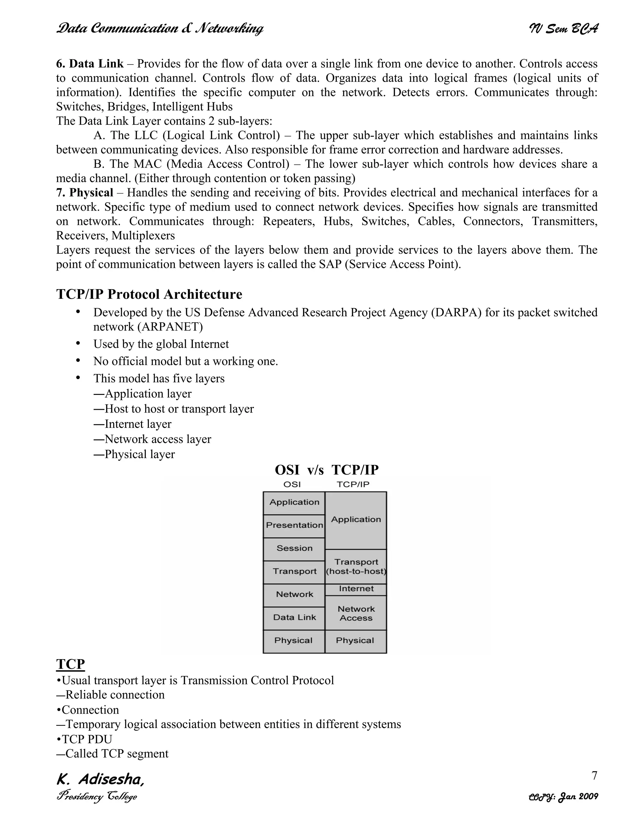 Data Communication & Networking IV Sem BCA
K. Adisesha,
Presidency College COPY: Jan 2009
7
6. Data Link – Provides for the flow of data over a single link from one device to another. Controls access
to communication channel. Controls flow of data. Organizes data into logical frames (logical units of
information). Identifies the specific computer on the network. Detects errors. Communicates through:
Switches, Bridges, Intelligent Hubs
The Data Link Layer contains 2 sub-layers:
A. The LLC (Logical Link Control) – The upper sub-layer which establishes and maintains links
between communicating devices. Also responsible for frame error correction and hardware addresses.
B. The MAC (Media Access Control) – The lower sub-layer which controls how devices share a
media channel. (Either through contention or token passing)
7. Physical – Handles the sending and receiving of bits. Provides electrical and mechanical interfaces for a
network. Specific type of medium used to connect network devices. Specifies how signals are transmitted
on network. Communicates through: Repeaters, Hubs, Switches, Cables, Connectors, Transmitters,
Receivers, Multiplexers
Layers request the services of the layers below them and provide services to the layers above them. The
point of communication between layers is called the SAP (Service Access Point).
TCP/IP Protocol Architecture
• Developed by the US Defense Advanced Research Project Agency (DARPA) for its packet switched
network (ARPANET)
• Used by the global Internet
• No official model but a working one.
• This model has five layers
—Application layer
—Host to host or transport layer
—Internet layer
—Network access layer
—Physical layer
OSI v/s TCP/IP
TCP
•Usual transport layer is Transmission Control Protocol
—Reliable connection
•Connection
—Temporary logical association between entities in different systems
•TCP PDU
—Called TCP segment
 